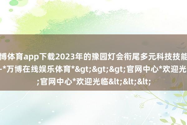 万博体育app下载2023年的豫园灯会衔尾多元科技技能和丰富体验步履-*万博在线娱乐体育*>>>官网中心*欢迎光临<<<