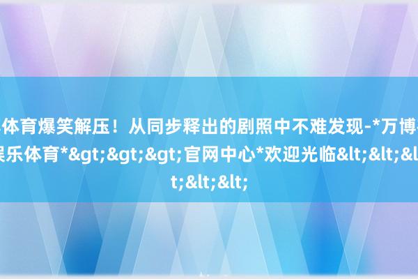 万博体育爆笑解压！从同步释出的剧照中不难发现-*万博在线娱乐体育*>>>官网中心*欢迎光临<<<