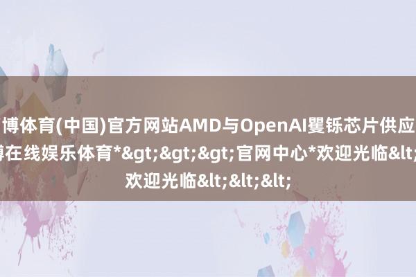 万博体育(中国)官方网站AMD与OpenAI矍铄芯片供应公约-*万博在线娱乐体育*>>>官网中心*欢迎光临<<<