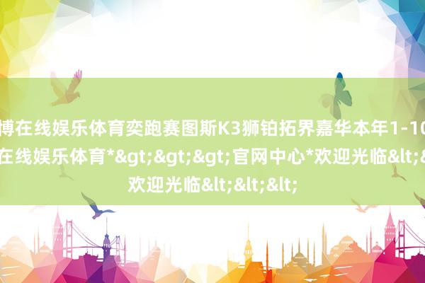 万博在线娱乐体育奕跑赛图斯K3狮铂拓界嘉华本年1-10月-*万博在线娱乐体育*>>>官网中心*欢迎光临<<<