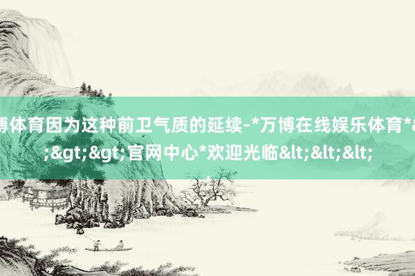 万博体育因为这种前卫气质的延续-*万博在线娱乐体育*>>>官网中心*欢迎光临<<<