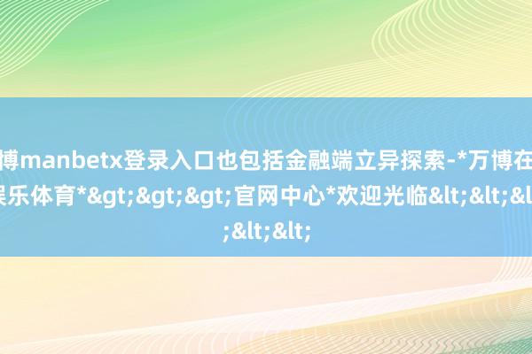万博manbetx登录入口也包括金融端立异探索-*万博在线娱乐体育*>>>官网中心*欢迎光临<<<