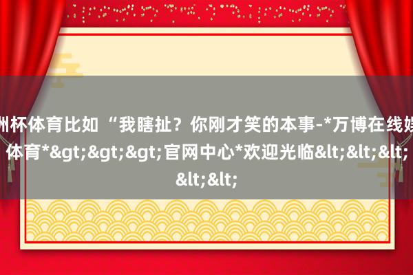 欧洲杯体育比如 “我瞎扯？你刚才笑的本事-*万博在线娱乐体育*>>>官网中心*欢迎光临<<<