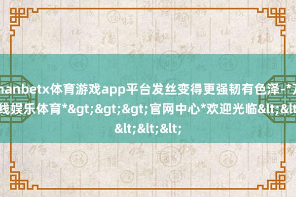 manbetx体育游戏app平台发丝变得更强韧有色泽-*万博在线娱乐体育*>>>官网中心*欢迎光临<<<