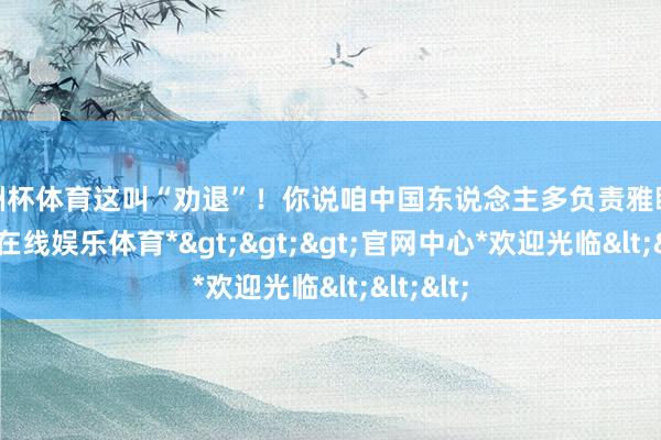 欧洲杯体育这叫“劝退”！你说咱中国东说念主多负责雅瞻念-*万博在线娱乐体育*>>>官网中心*欢迎光临<<<