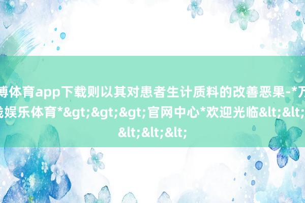 万博体育app下载则以其对患者生计质料的改善恶果-*万博在线娱乐体育*>>>官网中心*欢迎光临<<<