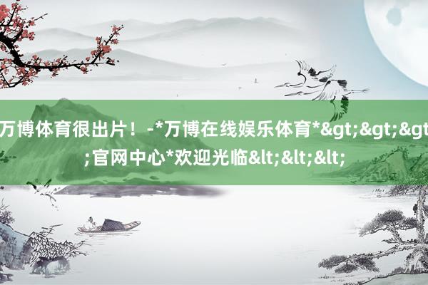 万博体育很出片！-*万博在线娱乐体育*>>>官网中心*欢迎光临<<<