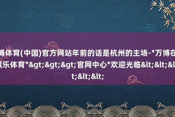 万博体育(中国)官方网站年前的话是杭州的主场-*万博在线娱乐体育*>>>官网中心*欢迎光临<<<