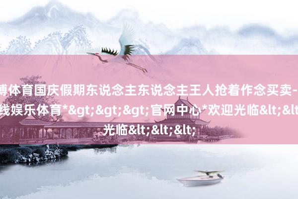 万博体育国庆假期东说念主东说念主王人抢着作念买卖-*万博在线娱乐体育*>>>官网中心*欢迎光临<<<