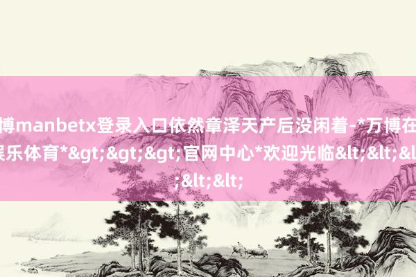 万博manbetx登录入口依然章泽天产后没闲着-*万博在线娱乐体育*>>>官网中心*欢迎光临<<<