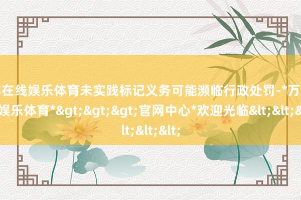 万博在线娱乐体育未实践标记义务可能濒临行政处罚-*万博在线娱乐体育*>>>官网中心*欢迎光临<<<