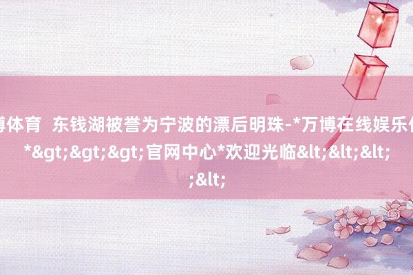 万博体育  东钱湖被誉为宁波的漂后明珠-*万博在线娱乐体育*>>>官网中心*欢迎光临<<<