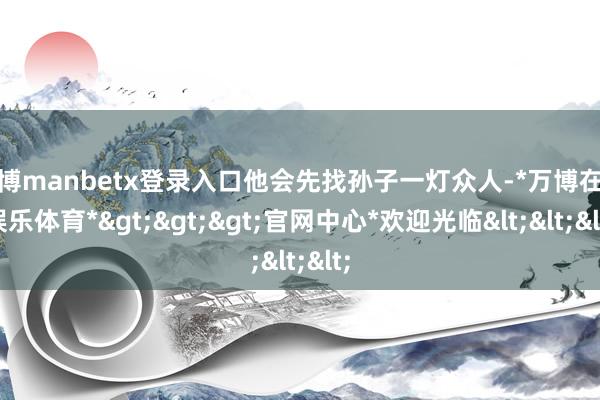 万博manbetx登录入口他会先找孙子一灯众人-*万博在线娱乐体育*>>>官网中心*欢迎光临<<<