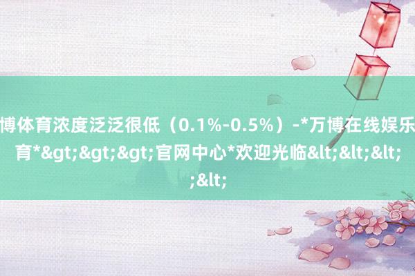 万博体育浓度泛泛很低（0.1%-0.5%）-*万博在线娱乐体育*>>>官网中心*欢迎光临<<<