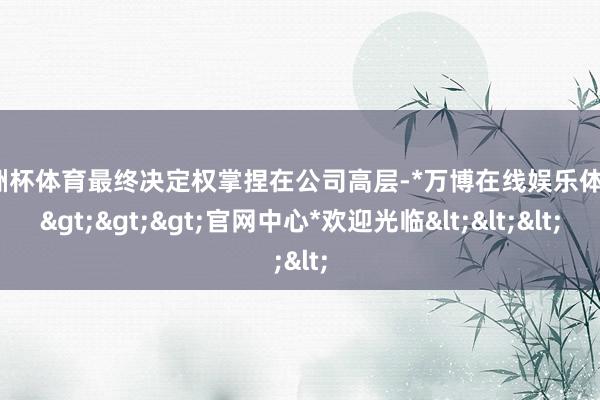 欧洲杯体育最终决定权掌捏在公司高层-*万博在线娱乐体育*>>>官网中心*欢迎光临<<<