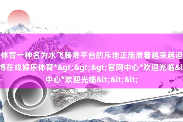 万博体育一种名为水飞腾降平台的斥地正施展着越来越迫切的作用-*万博在线娱乐体育*>>>官网中心*欢迎光临<<<