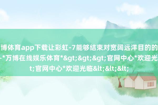 万博体育app下载让彩虹-7能够结束对宽阔远洋目的的无缝全天候笼罩-*万博在线娱乐体育*>>>官网中心*欢迎光临<<<