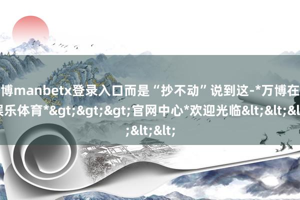 万博manbetx登录入口而是“抄不动”说到这-*万博在线娱乐体育*>>>官网中心*欢迎光临<<<