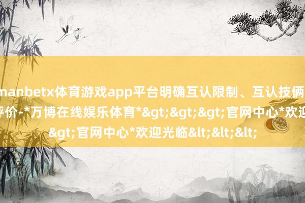 manbetx体育游戏app平台明确互认限制、互认技俩、互认原则及质地评价-*万博在线娱乐体育*>>>官网中心*欢迎光临<<<