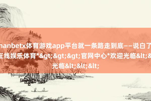 manbetx体育游戏app平台就一条路走到底——说白了-*万博在线娱乐体育*>>>官网中心*欢迎光临<<<