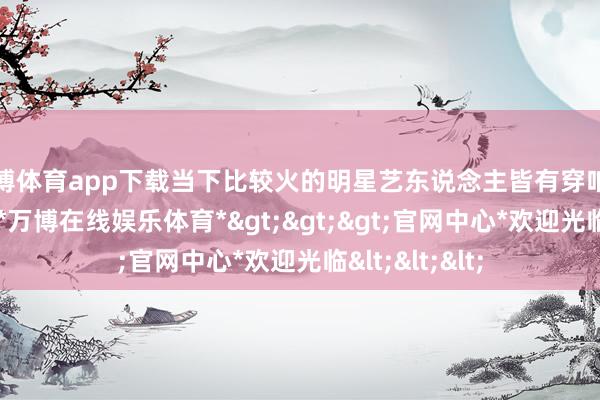万博体育app下载当下比较火的明星艺东说念主皆有穿咱们品牌的穿戴-*万博在线娱乐体育*>>>官网中心*欢迎光临<<<