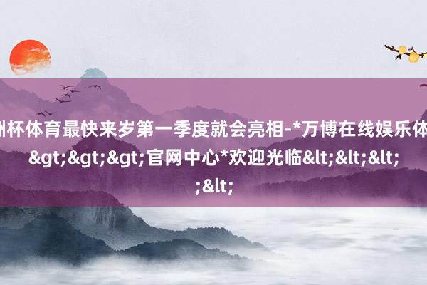 欧洲杯体育最快来岁第一季度就会亮相-*万博在线娱乐体育*>>>官网中心*欢迎光临<<<