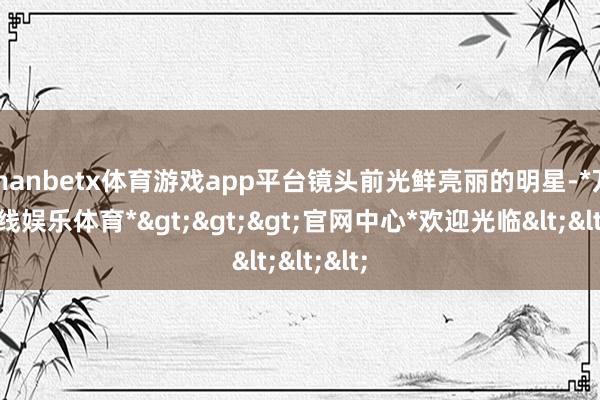 manbetx体育游戏app平台镜头前光鲜亮丽的明星-*万博在线娱乐体育*>>>官网中心*欢迎光临<<<