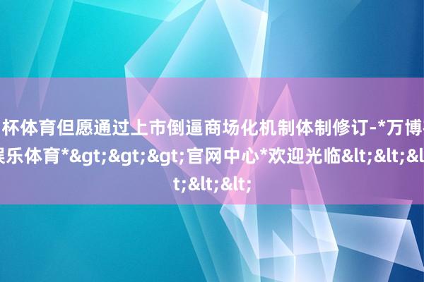 欧洲杯体育但愿通过上市倒逼商场化机制体制修订-*万博在线娱乐体育*>>>官网中心*欢迎光临<<<