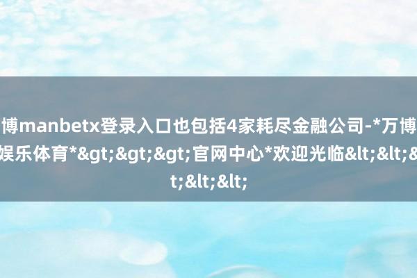 万博manbetx登录入口也包括4家耗尽金融公司-*万博在线娱乐体育*>>>官网中心*欢迎光临<<<