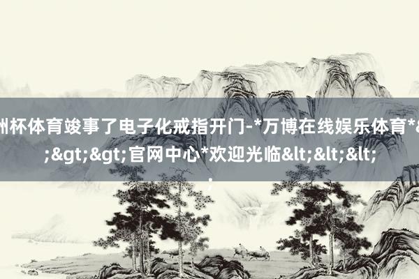 欧洲杯体育竣事了电子化戒指开门-*万博在线娱乐体育*>>>官网中心*欢迎光临<<<