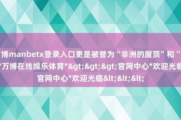 万博manbetx登录入口更是被誉为“非洲的屋顶”和“天主的殿堂”-*万博在线娱乐体育*>>>官网中心*欢迎光临<<<