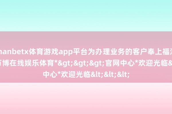 manbetx体育游戏app平台为办理业务的客户奉上福泽与好运-*万博在线娱乐体育*>>>官网中心*欢迎光临<<<