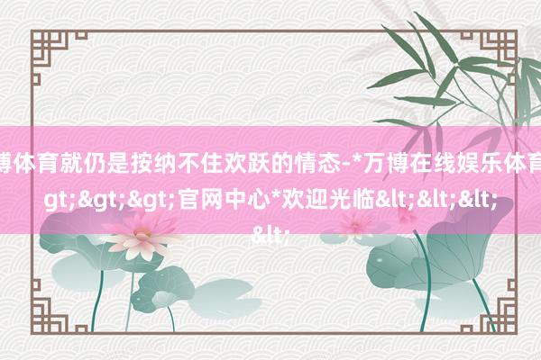 万博体育就仍是按纳不住欢跃的情态-*万博在线娱乐体育*>>>官网中心*欢迎光临<<<