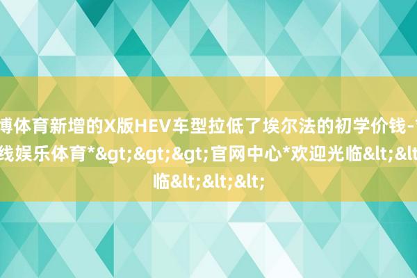 万博体育新增的X版HEV车型拉低了埃尔法的初学价钱-*万博在线娱乐体育*>>>官网中心*欢迎光临<<<