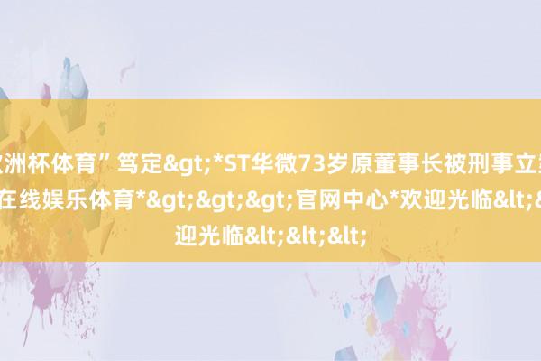 欧洲杯体育”笃定>*ST华微73岁原董事长被刑事立案-*万博在线娱乐体育*>>>官网中心*欢迎光临<<<