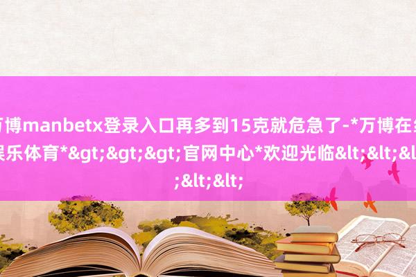 万博manbetx登录入口再多到15克就危急了-*万博在线娱乐体育*>>>官网中心*欢迎光临<<<