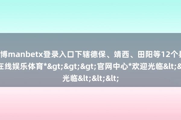 万博manbetx登录入口下辖德保、靖西、田阳等12个县-*万博在线娱乐体育*>>>官网中心*欢迎光临<<<
