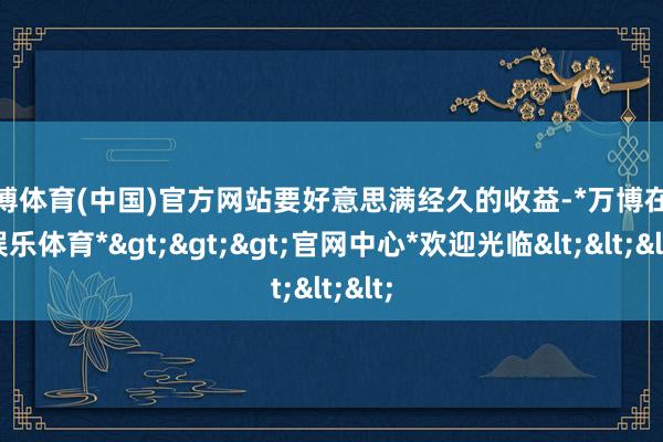 万博体育(中国)官方网站要好意思满经久的收益-*万博在线娱乐体育*>>>官网中心*欢迎光临<<<