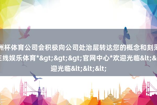 欧洲杯体育公司会积极向公司处治层转达您的概念和刻薄-*万博在线娱乐体育*>>>官网中心*欢迎光临<<<