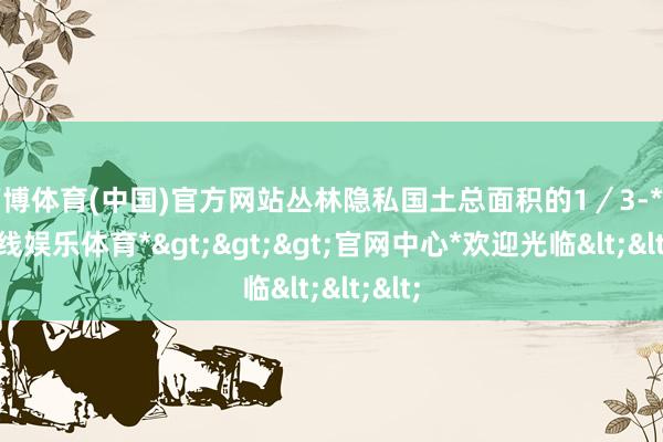 万博体育(中国)官方网站丛林隐私国土总面积的1／3-*万博在线娱乐体育*>>>官网中心*欢迎光临<<<