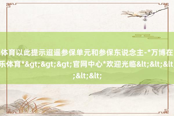 万博体育以此提示迢遥参保单元和参保东说念主-*万博在线娱乐体育*>>>官网中心*欢迎光临<<<