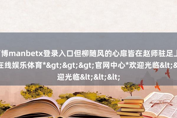 万博manbetx登录入口但柳随风的心扉皆在赵师驻足上-*万博在线娱乐体育*>>>官网中心*欢迎光临<<<