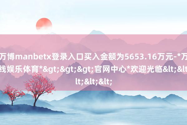 万博manbetx登录入口买入金额为5653.16万元-*万博在线娱乐体育*>>>官网中心*欢迎光临<<<