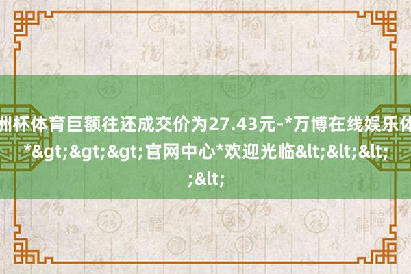 欧洲杯体育巨额往还成交价为27.43元-*万博在线娱乐体育*>>>官网中心*欢迎光临<<<