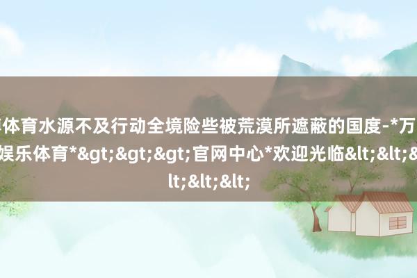 万博体育水源不及行动全境险些被荒漠所遮蔽的国度-*万博在线娱乐体育*>>>官网中心*欢迎光临<<<