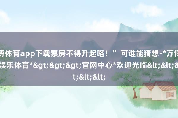 万博体育app下载票房不得升起咯！” 可谁能猜想-*万博在线娱乐体育*>>>官网中心*欢迎光临<<<