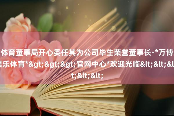 万博体育董事局开心委任其为公司毕生荣誉董事长-*万博在线娱乐体育*>>>官网中心*欢迎光临<<<