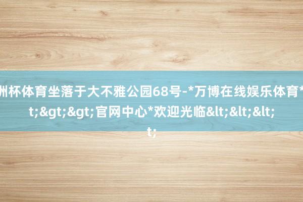 欧洲杯体育坐落于大不雅公园68号-*万博在线娱乐体育*>>>官网中心*欢迎光临<<<