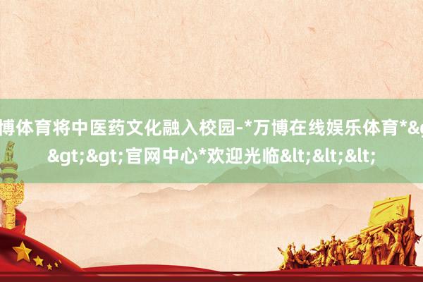 万博体育将中医药文化融入校园-*万博在线娱乐体育*>>>官网中心*欢迎光临<<<