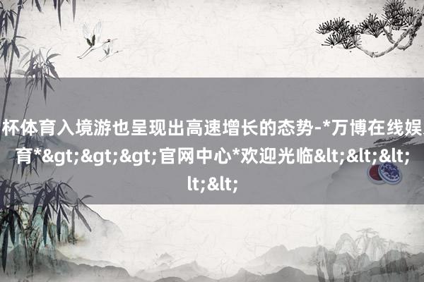 欧洲杯体育入境游也呈现出高速增长的态势-*万博在线娱乐体育*>>>官网中心*欢迎光临<<<